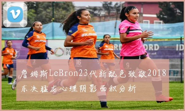 詹姆斯LeBron23代新配色致敬2018东决猛龙心理阴影面积分析