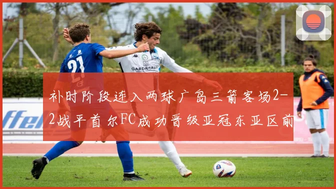 补时阶段连入两球广岛三箭客场2-2战平首尔FC成功晋级亚冠东亚区前四