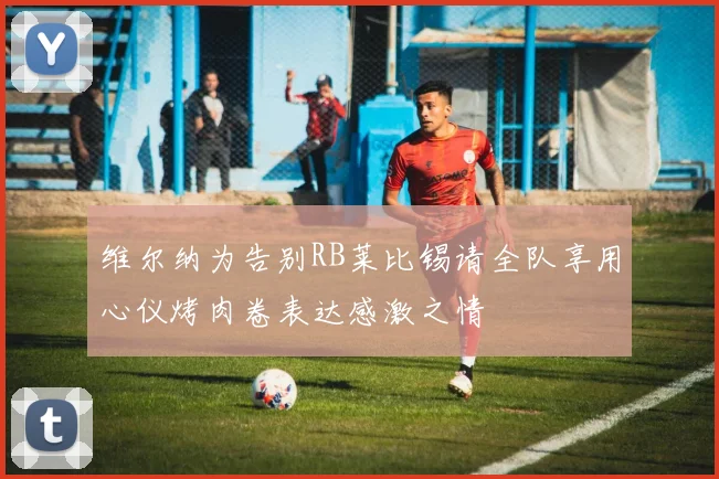 维尔纳为告别RB莱比锡请全队享用心仪烤肉卷表达感激之情