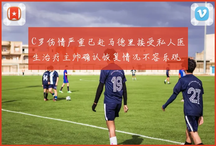 C罗伤情严重已赴马德里接受私人医生治疗主帅确认恢复情况不容乐观