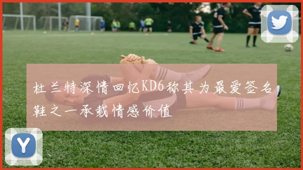 杜兰特深情回忆KD6称其为最爱签名鞋之一承载情感价值