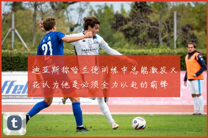 迪亚斯称哈兰德训练中总能激发火花认为他是必须全力以赴的前锋