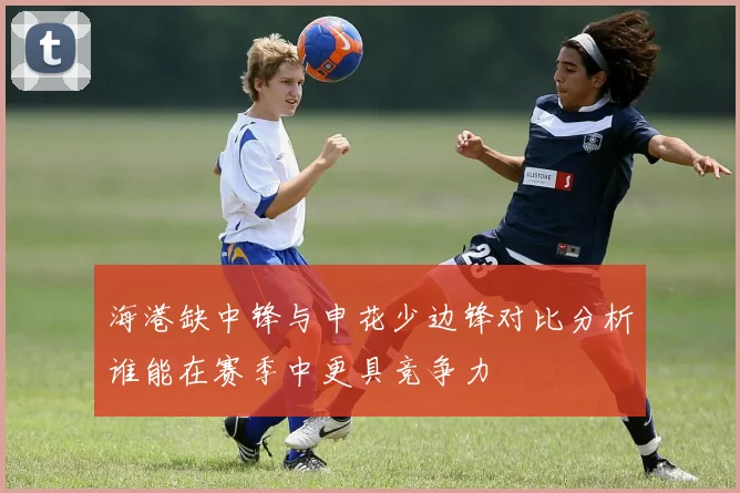 海港缺中锋与申花少边锋对比分析谁能在赛季中更具竞争力