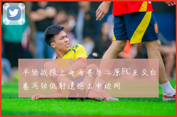 半场战报上海海港与江原FC互交白卷冯劲低射遗憾击中边网