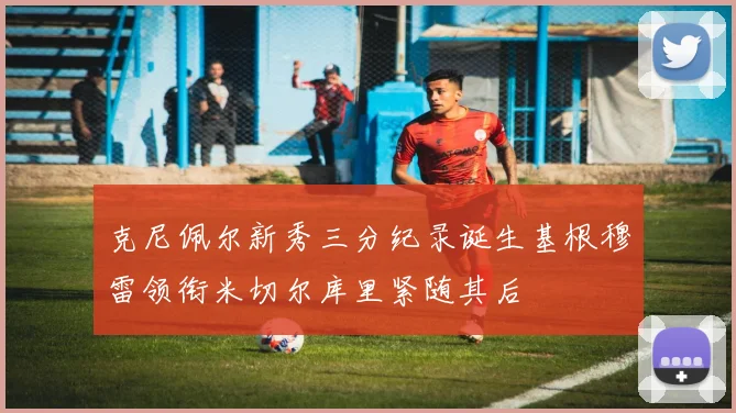 克尼佩尔新秀三分纪录诞生基根穆雷领衔米切尔库里紧随其后