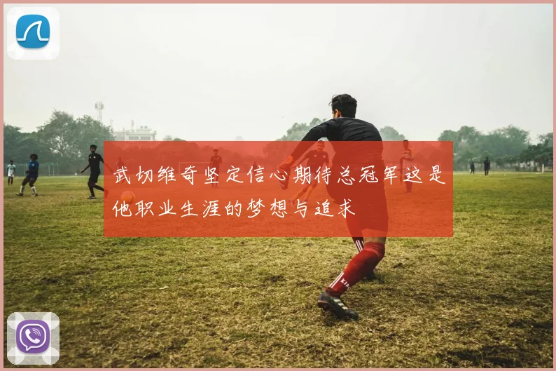 武切维奇坚定信心期待总冠军这是他职业生涯的梦想与追求