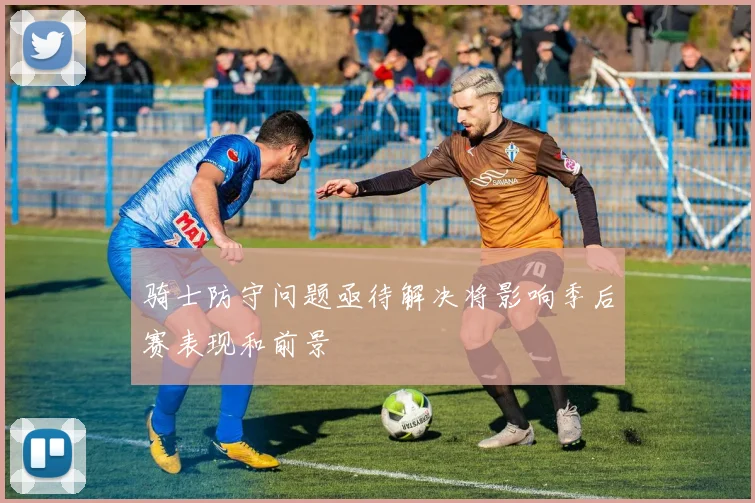 骑士防守问题亟待解决将影响季后赛表现和前景