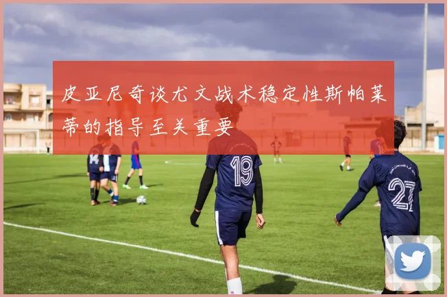 皮亚尼奇谈尤文战术稳定性斯帕莱蒂的指导至关重要