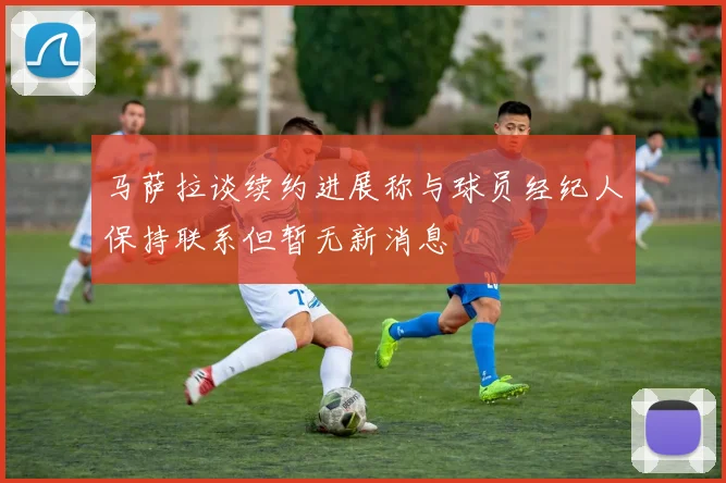 马萨拉谈续约进展称与球员经纪人保持联系但暂无新消息